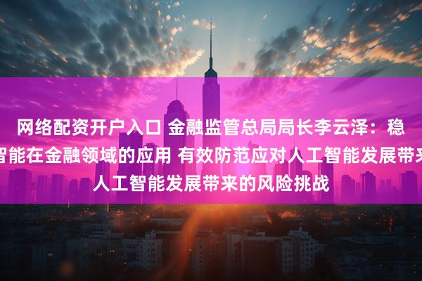网络配资开户入口 金融监管总局局长李云泽：稳妥推进人工智能在金融领域的应用 有效防范应对人工智能发展带来的风险挑战