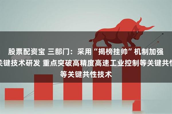 股票配资宝 三部门：采用“揭榜挂帅”机制加强转型关键技术研发 重点突破高精度高速工业控制等关键共性技术