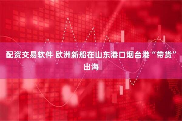 配资交易软件 欧洲新船在山东港口烟台港“带货”出海