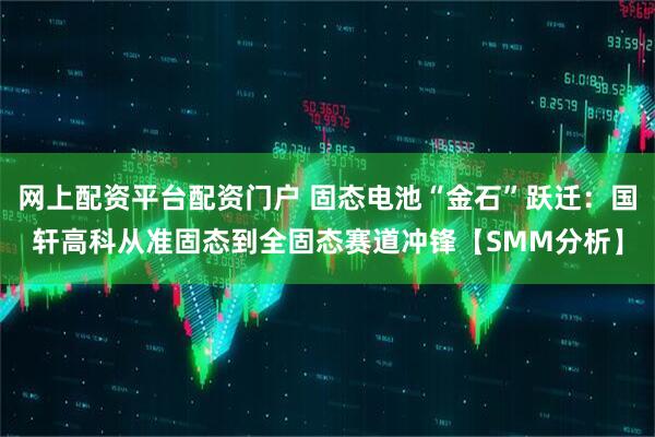 网上配资平台配资门户 固态电池“金石”跃迁：国轩高科从准固态到全固态赛道冲锋【SMM分析】