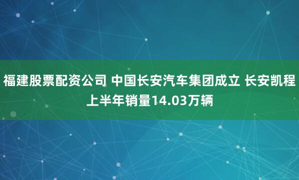 福建股票配资公司 中国长安汽车集团成立 长安凯程上半年销量14.03万辆