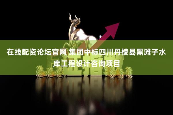 在线配资论坛官网 集团中标四川丹棱县黑滩子水库工程设计咨询项目