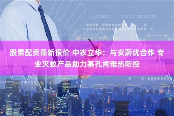 股票配资最新报价 中农立华：与安蔚优合作 专业灭蚊产品助力基孔肯雅热防控