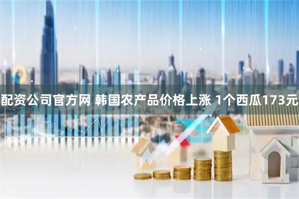 配资公司官方网 韩国农产品价格上涨 1个西瓜173元