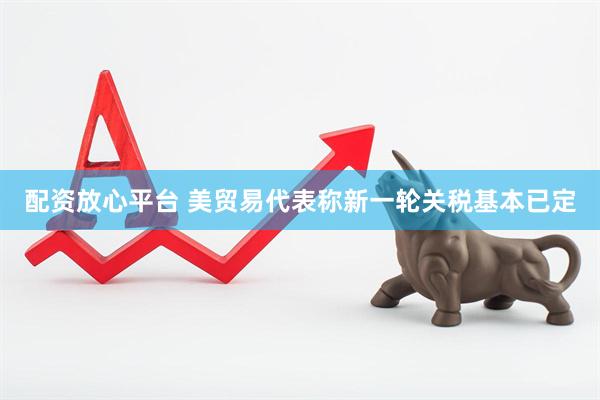 配资放心平台 美贸易代表称新一轮关税基本已定