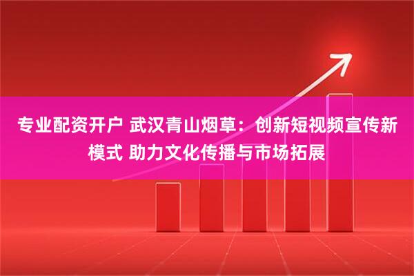 专业配资开户 武汉青山烟草：创新短视频宣传新模式 助力文化传播与市场拓展