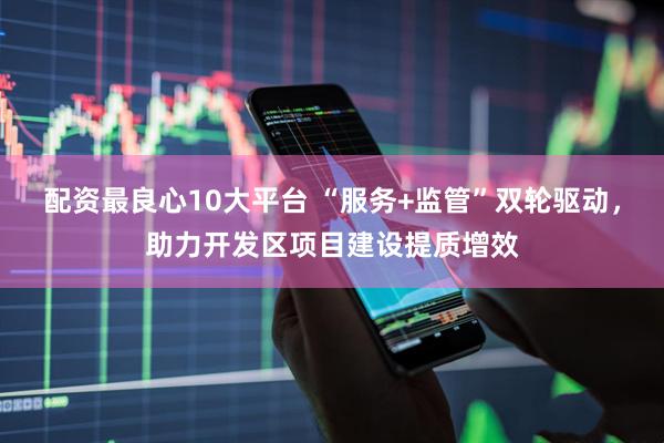 配资最良心10大平台 “服务+监管”双轮驱动，助力开发区项目建设提质增效
