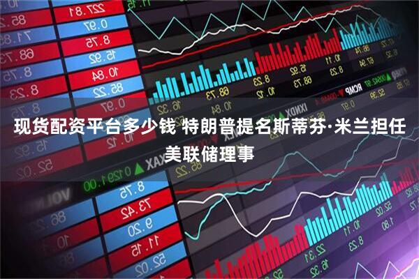 现货配资平台多少钱 特朗普提名斯蒂芬·米兰担任美联储理事