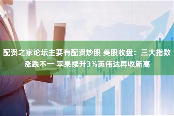 配资之家论坛主要有配资炒股 美股收盘：三大指数涨跌不一 苹果续升3%英伟达再收新高