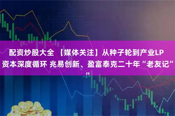 配资炒股大全 【媒体关注】从种子轮到产业LP 资本深度循环 兆易创新、盈富泰克二十年“老友记”