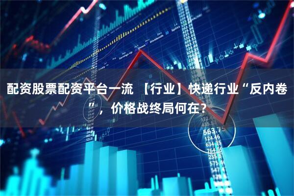 配资股票配资平台一流 【行业】快递行业“反内卷”，价格战终局何在？