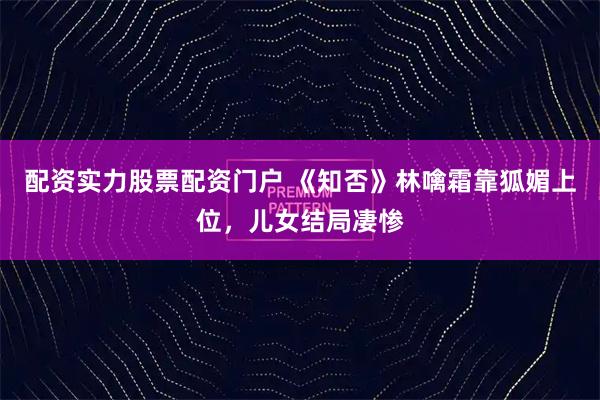 配资实力股票配资门户 《知否》林噙霜靠狐媚上位,儿女结局凄惨