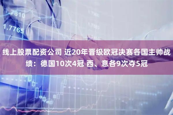 线上股票配资公司 近20年晋级欧冠决赛各国主帅战绩：德国10次4冠 西、意各9次夺5冠