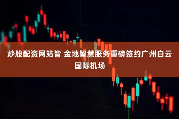 炒股配资网站皆 金地智慧服务重磅签约广州白云国际机场