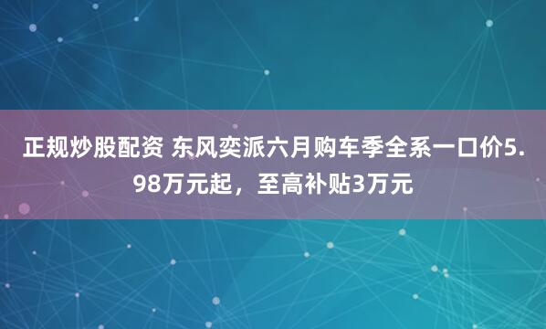 正规炒股配资 东风奕派六月购车季全系一口价5.98万元起，至高补贴3万元
