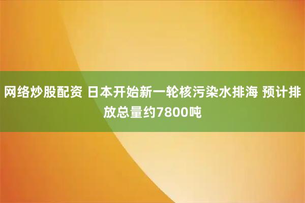 网络炒股配资 日本开始新一轮核污染水排海 预计排放总量约7800吨